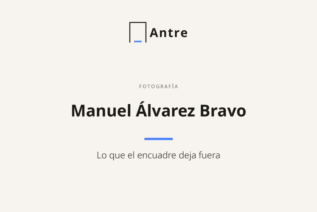 Tarjeta de Antre: Manuel Álvarez Bravo. Lo que el encuadre deja fuera.